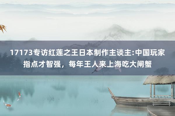 17173专访红莲之王日本制作主谈主:中国玩家指点才智强,每年王人来上海吃大闸蟹